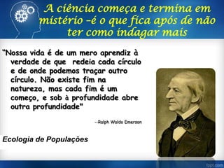 “Nossa vida é de um mero aprendiz à
verdade de que redeia cada círculo
e de onde podemos traçar outro
círculo. Não existe fim na
natureza, mas cada fim é um
começo, e sob à profundidade abre
outra profundidade"
--Ralph Waldo Emerson
Ecologia de Populações
A ciência começa e termina em
mistério –é o que fica após de não
ter como indagar mais
 