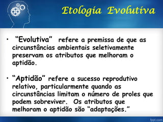 Etologia Evolutiva
• “Evolutiva” refere a premissa de que as
circunstâncias ambientais seletivamente
preservam os atributos que melhoram o
aptidão.
• “Aptidão” refere a sucesso reprodutivo
relativo, particularmente quando as
circunstâncias limitam o número de proles que
podem sobreviver. Os atributos que
melhoram o aptidão são “adaptações.”
 