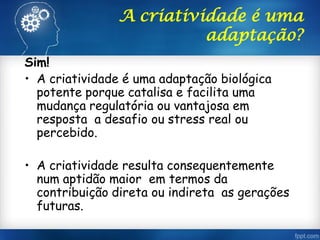 A criatividade é uma
adaptação?
Sim!
• A criatividade é uma adaptação biológica
potente porque catalisa e facilita uma
mudança regulatória ou vantajosa em
resposta a desafio ou stress real ou
percebido.
• A criatividade resulta consequentemente
num aptidão maior em termos da
contribuição direta ou indireta as gerações
futuras.
 