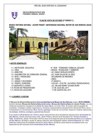 “AÑO DEL BUEN SERVICIO AL CIUDADANO”
INSITUCCIÓN EDUCATIVA N° 6039
“FERNANDO CARBAJAL SEGURA”
PLAN DE VISITA DE ESTUDIO (2ª GRADO C.)
MUSEO HISTORIA NATURAL “JAVIER PRADO” UNIVERSIDAD NACIONAL MAYOR DE SAN MARCOS JESUS
MARIA
I.-DATOS GENERALES:
1.1.- INSTITUCIÓN EDUCATIVA : N ° 6039 “FERNANDO CARBAJAL SEGURA”
1.2.- AREA : CIENCIA, TECNOLOGÍA Y AMBIENTE
1.3.- DIRECTOR : LIC. EMILIO BORJAS ESPIRITU
1.4.- SUB DIRECTOR DE FORMACIÓN GENERAL : LIC. VILMA SALAS DE LA CRUZ
1.5.- NIVEL Y MODALIDAD : SECUNDARIA DE MENORES
1.6.- TURNO : UNICO
1.7.- GRADO Y SECCIONES : 2ª GRADO C.
1.8.- TIEMPO / DURACIÓN : 8.00 AM – 12:00 PM (04 HORAS CRONOLÓGICAS)
1.9.-DOCENTES A CARGO : LIC. WILLIAM HENRY VEGAZO MURO
1.10.-FECHA DE PRESENTACIÓN : 31 DE JULIO DEL 2017
1.11.-FECHA DE EJECUCIÓN : 17 DE AGOSTO DEL 2017
1.1.-LUGARES A VISITAR:
El Museo de Historia Natural de la Universidad Nacional Mayor de San Marcos (siglas: MHN-UNMSM),
también llamado Museo de Historia Naturalde Lima o Museo de Historia Natural «Javier Prado», es una
institución académica ubicada en el distrito de Jesús María, en Lima, Perú. El museo está encargado de
recolectar, investigar y exhibir organismos y muestras representativas del patrimonio natural del Perú y de la
humanidad en lo concerniente a flora, fauna y geología. Como tal, es el primer museo en mostrar colecciones
de zoología, botánica, ecología y geociencias del país.
Fue creado el 28 de febrero de 1918 en sesión extraordinaria de la facultad de ciencias de la Universidad de
San Marcos, siendo entonces rector el Dr. Javier Prado y decano de la facultad el Dr. Enrique Guzmán y
Valle. Inicialmente, desde 1918 hasta 1934 se ubicó en el segundo piso de la facultad de letras en la Casona
de San Marcos, allí llegó a recibir la valiosa colección del investigador italiano Antonio Raimondi. En 1934
todas las colecciones se trasladan al local en Jesús María, donde se ubica hasta la actualidad como una
dependencia del rectorado de la Universidad de San Marcos.
 
