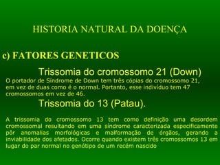 HISTORIA NATURAL DA DOENÇA
c) FATORES GENETICOS
Trissomia do cromossomo 21 (Down)
O portador de Síndrome de Down tem três cópias do cromossomo 21,
em vez de duas como é o normal. Portanto, esse indivíduo tem 47
cromossomos em vez de 46.
Trissomia do 13 (Patau).
A trissomia do cromossomo 13 tem como definição uma desordem
cromossomal resultando em uma síndrome caracterizada especificamente
pôr anomalias morfológicas e malformação de órgãos, gerando a
inviabilidade dos afetados. Ocorre quando existem três cromossomos 13 em
lugar do par normal no genótipo de um recém nascido
 