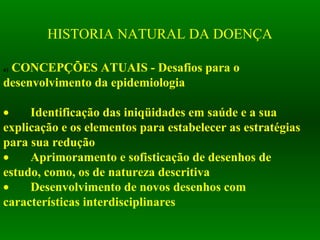 HISTORIA NATURAL DA DOENÇA
a) CONCEPÇÕES ATUAIS - Desafios para o
desenvolvimento da epidemiologia
• Identificação das iniqüidades em saúde e a sua
explicação e os elementos para estabelecer as estratégias
para sua redução
• Aprimoramento e sofisticação de desenhos de
estudo, como, os de natureza descritiva
• Desenvolvimento de novos desenhos com
características interdisciplinares
 