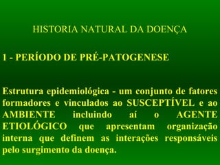 HISTORIA NATURAL DA DOENÇA
1 - PERÍODO DE PRÉ-PATOGENESE
Estrutura epidemiológica - um conjunto de fatores
formadores e vinculados ao SUSCEPTÍVEL e ao
AMBIENTE incluindo aí o AGENTE
ETIOLÓGICO que apresentam organização
interna que definem as interações responsáveis
pelo surgimento da doença.
 