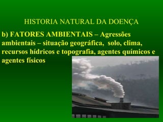 HISTORIA NATURAL DA DOENÇA
b) FATORES AMBIENTAIS – Agressões
ambientais – situação geográfica, solo, clima,
recursos hídricos e topografia, agentes químicos e
agentes físicos
 