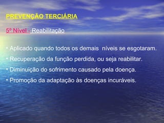 PREVENÇÃO TERCIÁRIA
5º Nível - Reabilitação
• Aplicado quando todos os demais  níveis se esgotaram.
• Recuperação da função perdida, ou seja reabilitar.
• Diminuição do sofrimento causado pela doença.
• Promoção da adaptação às doenças incuráveis.
 