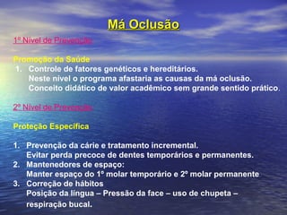 Má OclusãoMá Oclusão
1º Nível de Prevenção
 
Promoção da Saúde
 1. Controle de fatores genéticos e hereditários.
Neste nível o programa afastaria as causas da má oclusão.
Conceito didático de valor acadêmico sem grande sentido prático.
 
2º Nível de Prevenção
 
Proteção Específica
 
1. Prevenção da cárie e tratamento incremental.
Evitar perda precoce de dentes temporários e permanentes.
2. Mantenedores de espaço:
Manter espaço do 1º molar temporário e 2º molar permanente 
3. Correção de hábitos
Posição da língua – Pressão da face – uso de chupeta –
respiração bucal.
 