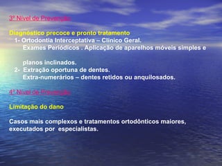 3º Nível de Prevenção
 
Diagnóstico precoce e pronto tratamento
   1- Ortodontia Interceptativa – Clínico Geral.
Exames Periódicos . Aplicação de aparelhos móveis simples e
planos inclinados.
2- Extração oportuna de dentes.
Extra-numerários – dentes retidos ou anquilosados.
 
4º Nível de Prevenção
 
Limitação do dano
Casos mais complexos e tratamentos ortodônticos maiores,
executados por especialistas.
 
 