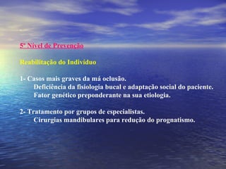 .
 
5º Nível de Prevenção
Reabilitação do Indivíduo
1- Casos mais graves da má oclusão.
Deficiência da fisiologia bucal e adaptação social do paciente.
Fator genético preponderante na sua etiologia.
2- Tratamento por grupos de especialistas.
Cirurgias mandibulares para redução do prognatismo.
 
 