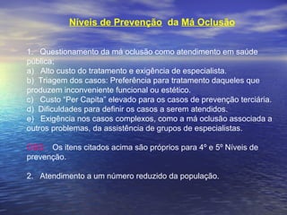 Níveis de Prevenção da Má Oclusão
 
1.   Questionamento da má oclusão como atendimento em saúde 
pública;
a)   Alto custo do tratamento e exigência de especialista.
b)  Triagem dos casos: Preferência para tratamento daqueles que 
produzem inconveniente funcional ou estético.
c)   Custo “Per Capita” elevado para os casos de prevenção terciária.
d)  Dificuldades para definir os casos a serem atendidos.
e)   Exigência nos casos complexos, como a má oclusão associada a 
outros problemas, da assistência de grupos de especialistas.
 
OBS:   Os itens citados acima são próprios para 4º e 5º Níveis de    
prevenção.
 
2.   Atendimento a um número reduzido da população.
 
 
 
 