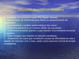 Dificuldades de programas preventivos
1. Limitação de recursos e custo “Per Capita” elevado.
2. Necessidade de Ortodontia para clinico ou acessoramento de
especialista.
3. Levantamento e análise epidemiológica dos casos.
4. Programa aplicável a um número restrito da população.
5. Tratamento somente quando o caso mantém inconveniente funcional
ou estético.
6. Caso cirúrgico que importa na redução mandibular.
7. Tratamento de casos que constituem causas de dificuldade de vida e
relação do indivíduo com o meio, assim como exercício normal da função
mastigatória.
 
 