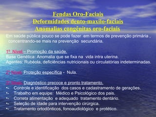 Fendas Oro-Faciais
Deformidades dento-maxilo-faciais
Anomalias congênitas oro-faciais 
Em saúde pública pouco se pode fazer em termos de prevenção primária ,
concentrando-se mais na prevenção secundária.
1º Nível – Promoção da saúde.
Base Genética: Anomalia que se fixa na vida intra uterina.
Agentes: Rubéola, deficiências nutricionais ou circulatórias indeterminadas.
2º Nível- Proteção específica - Nula.
3º Nível- Diagnóstico precoce e pronto tratamento.
•- Controle e identificação dos casos e cadastramento de gerações.
•- Trabalho em equipe: Médico e Psicológico dos pais.
•- Correta alimentação e adequado tratamento dentário.
•- Seleção de idade para intervenção cirúrgica.
•- Tratamento ortodônticos, fonoaudiológico e protético.
 