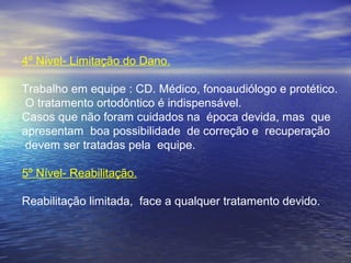 4º Nível- Limitação do Dano.
Trabalho em equipe : CD. Médico, fonoaudiólogo e protético.
O tratamento ortodôntico é indispensável.
Casos que não foram cuidados na época devida, mas que
apresentam boa possibilidade de correção e recuperação
devem ser tratadas pela equipe.
5º Nível- Reabilitação.
Reabilitação limitada, face a qualquer tratamento devido.
 