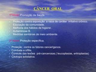 CÂNCER ORAL
1º Nível- Promoção da Saúde.
- Proteção contra exposição a raios de caráter irritativo crônico.
- Educação da comunidade.
- Melhoria dos hábitos de higiene .
- Avitaminose B.
- Medidas sanitárias de meio ambiente.
2º Nível- Proteção específica.
- Proteção contra os fatores cancerígenos.
- Combate a sífilis.
- Controle das lesões pré-cancerosas.( leucoplasias, eritroplasias)
- Citologia exfoliativa.
 
 