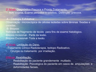 3º Nível- Diagnóstico Precoce e Pronto Tratamento.
- Auto exame, Exame periódico e seletivo, Detecção precoce.
A - Citologia Exfoliativa:
Observação microscópica de células isoladas sobre lâminas fixadas e
coradas.
B- Biópsia:
Retirada de fragmento de tecido para fins de exame histológico.
Biópsia Incisional- Parte da lesão.
Biópsia Excisional- Toda a lesão.
4º Nível- Limitação do Dano.
-Tratamento Clínico:Radioterapia, Isótopo Radioativo.
- Cirurgia ou tratamento por irradiação.
5ºNível- Reabilitação.
- Reabilitação do paciente grandemente mutilado.
- Reabilitação Psicológica do paciente em casos de amputações e
deformidades faciais.
 
 