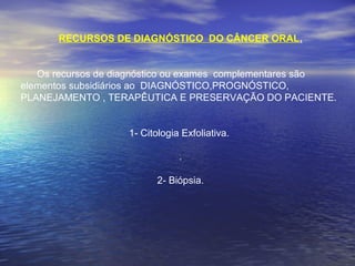 RECURSOS DE DIAGNÓSTICO DO CÂNCER ORAL.
Os recursos de diagnóstico ou exames complementares são
elementos subsidiários ao DIAGNÓSTICO,PROGNÓSTICO,
PLANEJAMENTO , TERAPÊUTICA E PRESERVAÇÃO DO PACIENTE.
1- Citologia Exfoliativa.
.
2- Biópsia.
                
 