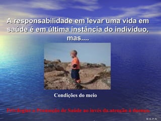 A responsabilidade em levar uma vida emA responsabilidade em levar uma vida em
saúde é em última instância do indivíduo,saúde é em última instância do indivíduo,
mas....mas....
Condições do meio
Privilegiar a Promoção de Saúde ao invés da atenção à doença.
M. D. P. N.
 