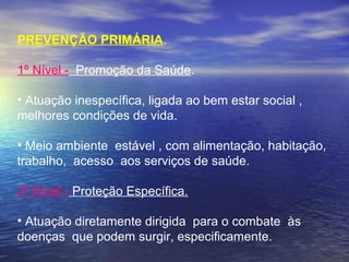 PREVENÇÃO PRIMÁRIA.
 
1º Nível -  Promoção da Saúde.
 
• Atuação inespecífica, ligada ao bem estar social ,
melhores condições de vida.
• Meio ambiente  estável , com alimentação, habitação, 
trabalho,  acesso  aos serviços de saúde.
 
2º Nível - Proteção Específica.
 
• Atuação diretamente dirigida  para o combate  às 
doenças  que podem surgir, especificamente.
 