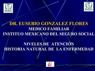 DR. EUSEBIO GONZALEZ FLORES
MEDICO FAMILIAR
INSTITUO MEXICANO DEL SEGURO SOCIAL
NIVELES DE ATENCIÓN
HISTORIA NATURAL DE LA ENFERMEDAD
 