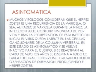 SECUELASNEURALGIA POSHERPETICA (persistencia del dolor en el area afectada una vez curadas las lesiones, debido a daños en el s. nervioso)INFECCIONES BACTERIANAS SECUNDARIAS DE LA PIELRECURRENCIA DEL HERPES ZOSTERPARALISIS TEMPORAL O PERMANENTE DE LOS NERVIOS.CEGUERASINDROME DE RAMSAY HUND (parálisis facial, perdida de la audición, perdida del gusto a la mitad de la lengua, lesiones en la piel).