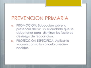 ASINTOMATICAMUCHOS VIROLOGOS CONSIDERAN QUE EL HERPES ZOSTER ES UNA RECURRENCIA DE LA VARICELA, O SEA, AL PADECER VARICELA DURANTE LA NIÑEZ, LA INFECCION SUELE CONFERIR INMUNIDAD DE POR VIDA Y TRAS LA RECUPERACION DE ESTA INFECCION INICIAL EL VIRUS QUEDA LATENTE EN LAS CELULAS GANGLIONARES DE LA COLUMNA VERTEBRAL. EN ESTE ESTADO ES ASINTOMATICO Y SE VUELVE INACTIVO PARA EL CUERPO. SI SE REACTIVAN AL CABO DE MUCHOS AÑOS SE DISEMINA A TODO LO LARGO DEL TRACTO NERVIOSO, CAUSANDO DOLOR O SENSACION DE QUEMAZON, PRODUCIENDO EL HERPES ZOSTER.