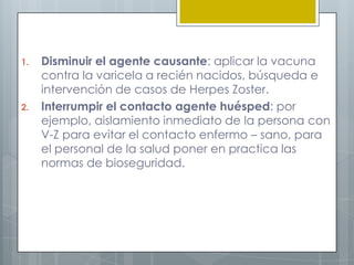 VIGILANCIA EN SALUD PUBLICABúsqueda de personas con la que haya tenido contacto el paciente, antes de ser aislado debido a su enfermedad.Contactar a personas con factores de riesgo como: antecedentes de varicela, inmunodepresión por enfermedades (VIH, cáncer, drogadicción) o edad avanzada; para brindarles asesoría sobre como evitar la aparición del virus.