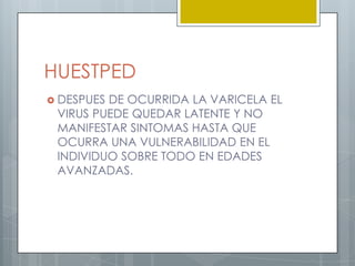 HUESTPEDDESPUES DE OCURRIDA LA VARICELA EL VIRUS PUEDE QUEDAR LATENTE Y NO MANIFESTAR SINTOMAS HASTA QUE OCURRA UNA VULNERABILIDAD EN EL INDIVIDUO SOBRE TODO EN EDADES AVANZADAS.