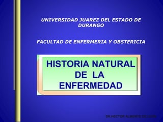 UNIVERSIDAD JUAREZ DEL ESTADO DE
            DURANGO


FACULTAD DE ENFERMERIA Y OBSTERICIA




   HISTORIA NATURAL
         DE LA
      ENFERMEDAD


                      DR.HECTOR ALMONTE DE LEON
 