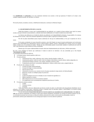 Con rehabilitación y/ó reeducación, en su caso, intentamos minimizar esas secuelas o evitar que aparezcan. El objetivo es la mejor y más
completa integración posible, del individuo a su entorno.
Prevención primaria, secundaria, terciaria y rehabilitación/reeducación, constituyen la Medicina Integral.
2.- LOS DETERMINANTES DE LA SALUD.-
Desde hace décadas se conoce que la morbimortalidad de una población, no se reparte de forma uniforme entre todos los estratos
sociales, sino que los factores socioeconómicos y culturales intervienen notablemente en el estado de salud de una colectividad.
Los factores más influyentes en el estado de salud de una población son la disponibilidad de alimentos, el agua potable y los sistemas
de eliminación de excretas. Todos estos elementos dependen de la renta per cápita, al igual que la asistencia sanitaria.
Por ello los países desarrollados poseen mejores condiciones de vida que los subdesarrollados, en los que la esperanza de vida es
menor.
En los países occidentales con mayor desarrollo económico, entre ellos España, las causas de muerte predominantes son las afecciones
crónicas como enfermedades por sobrenutrición, procesos cardiovasculares, diabetes, tumores, enfermedades por consumo excesivo de drogas
(tabaco, alcohol, etc) y los accidentes de tráfico. Muchas de estas enfermedades pueden ser prevenidas mediante la modificación del estilo de
vida, lo que disminuiría el gasto sanitario de forma considerable.
Mientras que en los países subdesarrollados la muerte sobreviene fundamentalmente por infecciones y déficits nutricionales.
Por ello se han estudiado los factores que condicionan el estado de salud de un individuo o de una comunidad, que se han llamado
"determinantes de salud".
Los principales determinantes de salud son:
 La biología humana: dotación genética, edad, sexo…
 El medio ambiente:
o contaminación física: ruidos, radiaciones, polvo, humos, desechos líquidos o sólidos, etc.
o contaminación química: óxidos de azufre, óxido de nitrógeno, hidrocarburos, mercurio, plomo, cadmio, plaguicidas, etc.
o contaminación biológica: bacterias, virus, hongos, artrópodos, protozoos, polen.
o Contaminación psicosocial y sociocultural: dependencias, violencia, cultura sexual, estrés, competitividad, etc.
 El estilo de vida (conductas de salud):
o Consumo de drogas institucionalizadas
o Consumo de drogas no institucionalizadas
o Falta de ejercicio físico
o Alimentación incorrecta, p.ej. consumo excesivo de grasas saturadas de origen animal y de hidrocarbonados
o Relaciones sexuales con múltiples parejas sin protección
o Violencias
o Conducción peligrosa (exceso de velocidad, no usar el cinturón de seguridad, etc.)
o Hábitos reproductivos insanos
o Mala utilización de los servicios de asistencia sanitaria
o No cumplimiento de las recomendaciones terapéuticas prescritas por el medico
 El sistema de asistencia sanitaria.
o Calidad
o Cobertura o acceso
o Gratuidad
Todos estos factores están muy influenciados por factores sociales (la salud y la enfermedad están desigualmente distribuidas entre la
población y esto obedece, en gran parte, a diferencias sociales y culturales entre los individuos, grupos y colectividades). Los factores sociales
suelen incluirse dentro de los determinantes medioambientales.
De estos determinantes los que tienen más peso en el nivel de salud de una comunidad son los medioambientales y los estilos de
vida, que son factores modificables. Sin embargo el mayor gasto sanitario actualmente corresponde a los sistemas de asistencia sanitaria. Por ello,
se recomienda incrementar las inversiones en educación sanitaria, promoción de la salud y en prevención de enfermedades, siendo los
profesionales sanitarios parte fundamental en esta estrategia para mejorar el nivel de salud de la población.
 