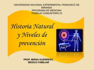 UNIVERSIDAD NACIONAL EXPERIMENTAL FRANCISCO DE 
MIRANDA 
PROGRAMA DE MEDICINA 
TRABAJO COMUNITARIO III 
Historia Natural 
y Niveles de 
prevención 
PROF. MIRNA GUERRERO. 
MEDICO FAMILIAR 
 