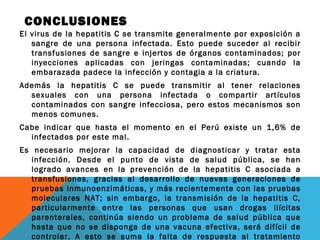 CONCLUSIONES
El virus de la hepatitis C se transmite generalmente por exposición a
sangre de una persona infectada. Esto puede suceder al recibir
transfusiones de sangre e injertos de órganos contaminados; por
inyecciones aplicadas con jeringas contaminadas; cuando la
embarazada padece la infección y contagia a la criatura.
Además la hepatitis C se puede transmitir al tener relaciones
sexuales con una persona infectada o compartir artículos
contaminados con sangre infecciosa, pero estos mecanismos son
menos comunes. 
Cabe indicar que hasta el momento en el Perú existe un 1,6% de
infectados por este mal.
Es necesario mejorar la capacidad de diagnosticar y tratar esta
infección. Desde el punto de vista de salud pública, se han
logrado avances en la prevención de la hepatitis C asociada a
transfusiones, gracias al desarrollo de nuevas generaciones de
pruebas inmunoenzimáticas, y más recientemente con las pruebas
moleculares NAT; sin embargo, la transmisión de la hepatitis C,
particularmente entre las personas que usan drogas ilícitas
parenterales, continúa siendo un problema de salud pública que
hasta que no se disponga de una vacuna efectiva, será difícil de
controlar. A esto se suma la falta de respuesta al tratamiento

 