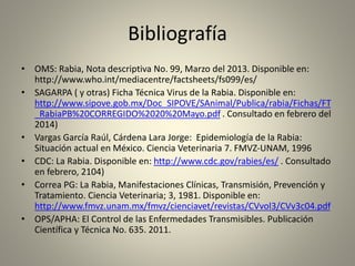 Bibliografía
• OMS: Rabia, Nota descriptiva No. 99, Marzo del 2013. Disponible en:
http://www.who.int/mediacentre/factsheets/fs099/es/
• SAGARPA ( y otras) Ficha Técnica Virus de la Rabia. Disponible en:
http://www.sipove.gob.mx/Doc_SIPOVE/SAnimal/Publica/rabia/Fichas/FT
_RabiaPB%20CORREGIDO%2020%20Mayo.pdf . Consultado en febrero del
2014)
• Vargas García Raúl, Cárdena Lara Jorge: Epidemiología de la Rabia:
Situación actual en México. Ciencia Veterinaria 7. FMVZ-UNAM, 1996
• CDC: La Rabia. Disponible en: http://www.cdc.gov/rabies/es/ . Consultado
en febrero, 2104)
• Correa PG: La Rabia, Manifestaciones Clínicas, Transmisión, Prevención y
Tratamiento. Ciencia Veterinaria; 3, 1981. Disponible en:
http://www.fmvz.unam.mx/fmvz/cienciavet/revistas/CVvol3/CVv3c04.pdf
• OPS/APHA: El Control de las Enfermedades Transmisibles. Publicación
Científica y Técnica No. 635. 2011.
 
