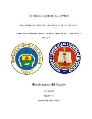 UNIVERSIDAD CENTRAL DEL ECUADOR
FACULTAD DE FILOSOFIA, LETRAS Y CIENCIAS DE LA EDUCACION
CARRERA DE PEDAGOGIA DE LAS CIENCIAS EXPERIMENTALES QUIMICA Y
BIOLOGIA
Historia natural del Ecuador
Mia Barona
Segundo A
Docente: Dr. Ivan Morilo
 