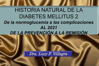 HISTORIA NATURAL DE LA
DIABETES MELLITUS 2
De la normoglucemia a las complicaciones
AL 2021
DE LA PREVENCIÓN A LA REMISIÓN
Dra. Lucy F. Villagra
 