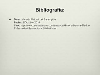 Bibliografía:
 Tema: Historia Natural del Sarampión.
Fecha: 3/Octubre/2014
Link: http://www.buenastareas.com/ensayos/Historia-Natural-De-La-
Enfermedad-Sarampion/4249944.html
 