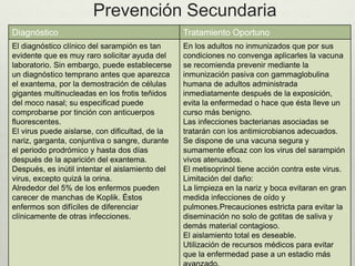 Prevención Secundaria
Diagnóstico Tratamiento Oportuno
El diagnóstico clínico del sarampión es tan
evidente que es muy raro solicitar ayuda del
laboratorio. Sin embargo, puede establecerse
un diagnóstico temprano antes que aparezca
el exantema, por la demostración de células
gigantes multinucleadas en los frotis teñidos
del moco nasal; su especificad puede
comprobarse por tinción con anticuerpos
fluorescentes.
El virus puede aislarse, con dificultad, de la
nariz, garganta, conjuntiva o sangre, durante
el periodo prodrómico y hasta dos días
después de la aparición del exantema.
Después, es inútil intentar el aislamiento del
virus, excepto quizá la orina.
Alrededor del 5% de los enfermos pueden
carecer de manchas de Koplik. Éstos
enfermos son difíciles de diferenciar
clínicamente de otras infecciones.
En los adultos no inmunizados que por sus
condiciones no convenga aplicarles la vacuna
se recomienda prevenir mediante la
inmunización pasiva con gammaglobulina
humana de adultos administrada
inmediatamente después de la exposición,
evita la enfermedad o hace que ésta lleve un
curso más benigno.
Las infecciones bacterianas asociadas se
tratarán con los antimicrobianos adecuados.
Se dispone de una vacuna segura y
sumamente eficaz con los virus del sarampión
vivos atenuados.
El metisoprinol tiene acción contra este virus.
Limitación del daño:
La limpieza en la nariz y boca evitaran en gran
medida infecciones de oído y
pulmones.Precauciones estricta para evitar la
diseminación no solo de gotitas de saliva y
demás material contagioso.
El aislamiento total es deseable.
Utilización de recursos médicos para evitar
que la enfermedad pase a un estadio más
 