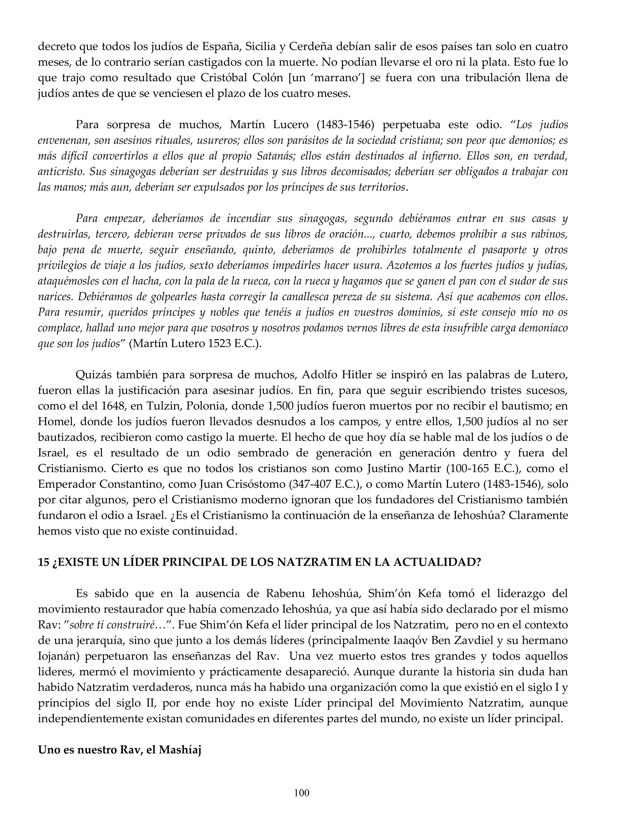 decreto que todos los judíos de España, Sicilia y Cerdeña debían salir de esos países tan solo en cuatro
meses, de lo contrario serían castigados con la muerte. No podían llevarse el oro ni la plata. Esto fue lo
que trajo como resultado que Cristóbal Colón *un ‘marrano’+ se fuera con una tribulación llena de
judíos antes de que se venciesen el plazo de los cuatro meses.

         Para sorpresa de muchos, Martín Lucero (1483-1546) perpetuaba este odio. ‚Los judíos
envenenan, son asesinos rituales, usureros; ellos son parásitos de la sociedad cristiana; son peor que demonios; es
más difícil convertirlos a ellos que al propio Satanás; ellos están destinados al infierno. Ellos son, en verdad,
anticristo. Sus sinagogas deberían ser destruidas y sus libros decomisados; deberían ser obligados a trabajar con
las manos; más aun, deberían ser expulsados por los príncipes de sus territorios.

         Para empezar, deberíamos de incendiar sus sinagogas, segundo debiéramos entrar en sus casas y
destruirlas, tercero, debieran verse privados de sus libros de oración..., cuarto, debemos prohibir a sus rabinos,
bajo pena de muerte, seguir enseñando, quinto, deberíamos de prohibirles totalmente el pasaporte y otros
privilegios de viaje a los judíos, sexto deberíamos impedirles hacer usura. Azotemos a los fuertes judíos y judías,
ataquémosles con el hacha, con la pala de la rueca, con la rueca y hagamos que se ganen el pan con el sudor de sus
narices. Debiéramos de golpearles hasta corregir la canallesca pereza de su sistema. Así que acabemos con ellos.
Para resumir, queridos príncipes y nobles que tenéis a judíos en vuestros dominios, si este consejo mío no os
complace, hallad uno mejor para que vosotros y nosotros podamos vernos libres de esta insufrible carga demoníaco
que son los judíos‛ (Martín Lutero 1523 E.C.).

        Quizás también para sorpresa de muchos, Adolfo Hitler se inspiró en las palabras de Lutero,
fueron ellas la justificación para asesinar judíos. En fin, para que seguir escribiendo tristes sucesos,
como el del 1648, en Tulzin, Polonia, donde 1,500 judíos fueron muertos por no recibir el bautismo; en
Homel, donde los judíos fueron llevados desnudos a los campos, y entre ellos, 1,500 judíos al no ser
bautizados, recibieron como castigo la muerte. El hecho de que hoy día se hable mal de los judíos o de
Israel, es el resultado de un odio sembrado de generación en generación dentro y fuera del
Cristianismo. Cierto es que no todos los cristianos son como Justino Martir (100-165 E.C.), como el
Emperador Constantino, como Juan Crisóstomo (347-407 E.C.), o como Martín Lutero (1483-1546), solo
por citar algunos, pero el Cristianismo moderno ignoran que los fundadores del Cristianismo también
fundaron el odio a Israel. ¿Es el Cristianismo la continuación de la enseñanza de Iehoshúa? Claramente
hemos visto que no existe continuidad.

15 ¿EXISTE UN LÍDER PRINCIPAL DE LOS NATZRATIM EN LA ACTUALIDAD?

        Es sabido que en la ausencia de Rabenu Iehoshúa, Shim’ón Kefa tomó el liderazgo del
movimiento restaurador que había comenzado Iehoshúa, ya que así había sido declarado por el mismo
Rav: ‛sobre ti construiré<‛. Fue Shim’ón Kefa el líder principal de los Natzratim, pero no en el contexto
de una jerarquía, sino que junto a los demás líderes (principalmente Iaaqóv Ben Zavdiel y su hermano
Iojanán) perpetuaron las enseñanzas del Rav. Una vez muerto estos tres grandes y todos aquellos
lideres, mermó el movimiento y prácticamente desapareció. Aunque durante la historia sin duda han
habido Natzratim verdaderos, nunca más ha habido una organización como la que existió en el siglo I y
principios del siglo II, por ende hoy no existe Líder principal del Movimiento Natzratim, aunque
independientemente existan comunidades en diferentes partes del mundo, no existe un líder principal.

Uno es nuestro Rav, el Mashíaj


                                                       100
 