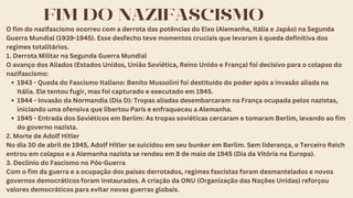 FIM DO NAZIFASCISMO
O fim do nazifascismo ocorreu com a derrota das potências do Eixo (Alemanha, Itália e Japão) na Segunda
Guerra Mundial (1939-1945). Esse desfecho teve momentos cruciais que levaram à queda definitiva dos
regimes totalitários.
1. Derrota Militar na Segunda Guerra Mundial
O avanço dos Aliados (Estados Unidos, União Soviética, Reino Unido e França) foi decisivo para o colapso do
nazifascismo:
1943 - Queda do Fascismo Italiano: Benito Mussolini foi destituído do poder após a invasão aliada na
Itália. Ele tentou fugir, mas foi capturado e executado em 1945.
1944 - Invasão da Normandia (Dia D): Tropas aliadas desembarcaram na França ocupada pelos nazistas,
iniciando uma ofensiva que libertou Paris e enfraqueceu a Alemanha.
1945 - Entrada dos Soviéticos em Berlim: As tropas soviéticas cercaram e tomaram Berlim, levando ao fim
do governo nazista.
2. Morte de Adolf Hitler
No dia 30 de abril de 1945, Adolf Hitler se suicidou em seu bunker em Berlim. Sem liderança, o Terceiro Reich
entrou em colapso e a Alemanha nazista se rendeu em 8 de maio de 1945 (Dia da Vitória na Europa).
3. Declínio do Fascismo no Pós-Guerra
Com o fim da guerra e a ocupação dos países derrotados, regimes fascistas foram desmantelados e novos
governos democráticos foram instaurados. A criação da ONU (Organização das Nações Unidas) reforçou
valores democráticos para evitar novas guerras globais.
 