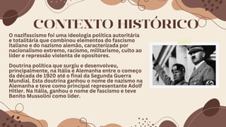 O nazifascismo foi uma ideologia política autoritária
e totalitária que combinou elementos do fascismo
italiano e do nazismo alemão, caracterizada por
nacionalismo extremo, racismo, militarismo, culto ao
líder e repressão violenta de opositores.
Doutrina política que surgiu e desenvolveu,
principalmente, na Itália e Alemanha entre o começo
da década de 1920 até o final da Segunda Guerra
Mundial. Esta doutrina ganhou o nome de nazismo na
Alemanha e teve como principal representante Adolf
Hitler. Na Itália, ganhou o nome de fascismo e teve
Benito Mussolini como líder.
CONTEXTO HISTÓRICO
 