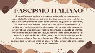 O nome Fascismo designa um governo autoritário e extremamente
nacionalista. Considerado de extrema-direita, o fascismo teve seu início na
Itália e era extremamente hostil a qualquer tipo de governo de esquerda,
especialmente o socialismo soviético. O nacionalismo exacerbado, o
militarismo e a liderança carismática eram três de suas mais marcantes
características. Mussolini, líder fascista italiano, era vinculado ao chamado
Partido Nacional Fascista. Em 1922, na marcha sobre Roma, Mussolini foi
nomeado primeiro ministro italiano, com o apoio de diversos setores da
sociedade da época. Dois anos depois, em 1924, se utilizou de manobras
políticas para tornar-se o único no poder na Itália, instaurando uma espécie
de ditadura consentida.
FASCISMO ITALIANO
 
