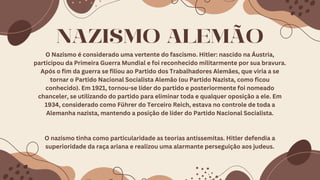 NAZISMO ALEMÃO
O Nazismo é considerado uma vertente do fascismo. Hitler: nascido na Áustria,
participou da Primeira Guerra Mundial e foi reconhecido militarmente por sua bravura.
Após o fim da guerra se filiou ao Partido dos Trabalhadores Alemães, que viria a se
tornar o Partido Nacional Socialista Alemão (ou Partido Nazista, como ficou
conhecido). Em 1921, tornou-se líder do partido e posteriormente foi nomeado
chanceler, se utilizando do partido para eliminar toda e qualquer oposição a ele. Em
1934, considerado como Führer do Terceiro Reich, estava no controle de toda a
Alemanha nazista, mantendo a posição de líder do Partido Nacional Socialista.
O nazismo tinha como particularidade as teorias antissemitas. Hitler defendia a
superioridade da raça ariana e realizou uma alarmante perseguição aos judeus.
 