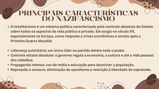 PRINCIPAIS CARACTERÍSTICAS
DO NAZIFASCISMO
1.O totalitarismo é um sistema político caracterizado pelo controle absoluto do Estado
sobre todos os aspectos da vida pública e privada. Ele surgiu no século XX,
especialmente na Europa, como resposta a crises econômicas e sociais após a
Primeira Guerra Mundial.
Liderança autoritária: um único líder ou partido detém todo o poder.
Controle estatal absoluto: o governo regula a economia, a cultura e até a vida pessoal
dos cidadãos.
Propaganda intensa: uso de mídia e educação para doutrinar a população.
Repressão e censura: eliminação de opositores e restrição à liberdade de expressão.
 