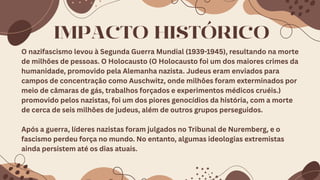 IMPACTO HISTÓRICO
O nazifascismo levou à Segunda Guerra Mundial (1939-1945), resultando na morte
de milhões de pessoas. O Holocausto (O Holocausto foi um dos maiores crimes da
humanidade, promovido pela Alemanha nazista. Judeus eram enviados para
campos de concentração como Auschwitz, onde milhões foram exterminados por
meio de câmaras de gás, trabalhos forçados e experimentos médicos cruéis.)
promovido pelos nazistas, foi um dos piores genocídios da história, com a morte
de cerca de seis milhões de judeus, além de outros grupos perseguidos.
Após a guerra, líderes nazistas foram julgados no Tribunal de Nuremberg, e o
fascismo perdeu força no mundo. No entanto, algumas ideologias extremistas
ainda persistem até os dias atuais.
 