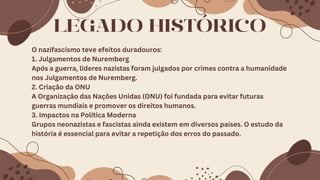 LEGADO HISTÓRICO
O nazifascismo teve efeitos duradouros:
1. Julgamentos de Nuremberg
Após a guerra, líderes nazistas foram julgados por crimes contra a humanidade
nos Julgamentos de Nuremberg.
2. Criação da ONU
A Organização das Nações Unidas (ONU) foi fundada para evitar futuras
guerras mundiais e promover os direitos humanos.
3. Impactos na Política Moderna
Grupos neonazistas e fascistas ainda existem em diversos países. O estudo da
história é essencial para evitar a repetição dos erros do passado.
 