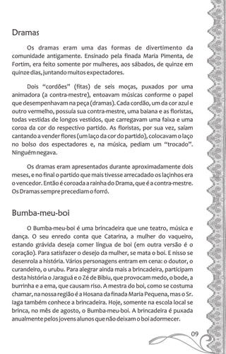 09
Dramas
Os dramas eram uma das formas de divertimento da
comunidade antigamente. Ensinado pela finada Maria Pimenta, de
Fortim, era feito somente por mulheres, aos sábados, de quinze em
quinzedias,juntandomuitosexpectadores.
Dois “cordões” (fitas) de seis moças, puxados por uma
animadora (a contra-mestre), entoavam músicas conforme o papel
que desempenhavam na peça (dramas). Cada cordão, um da cor azul e
outro vermelho, possuía sua contra-mestre, uma baiana e as floristas,
todas vestidas de longos vestidos, que carregavam uma faixa e uma
coroa da cor do respectivo partido. As floristas, por sua vez, saíam
cantandoavenderflores(umlaçodacordopartido),colocavamolaço
no bolso dos espectadores e, na música, pediam um “trocado”.
Ninguémnegava.
Os dramas eram apresentados durante aproximadamente dois
meses, e no final o partido que mais tivesse arrecadado os laçinhos era
ovencedor.EntãoécoroadaarainhadoDrama,queéacontra-mestre.
OsDramassempreprecediamoforró.
Bumba-meu-boi
O Bumba-meu-boi é uma brincadeira que une teatro, música e
dança. O seu enredo conta que Catarina, a mulher do vaqueiro,
estando grávida deseja comer língua de boi (em outra versão é o
coração). Para satisfazer o desejo da mulher, se mata o boi. E nisso se
desenrola a história. Vários personagens entram em cena: o doutor, o
curandeiro, o urubu. Para alegrar ainda mais a brincadeira, participam
destahistóriaoJaraguáeoZédeBibiu,queprovocammedo,obode,a
burrinha e a ema, que causam riso. A mestra do boi, como se costuma
chamar,nanossaregiãoéaHosanadafinadaMariaPequena,masoSr.
Iaga também conhece a brincadeira. Hoje, somente na escola local se
brinca, no mês de agosto, o Bumba-meu-boi. A brincadeira é puxada
anualmentepelosjovensalunosquenãodeixamoboiadormecer.
 