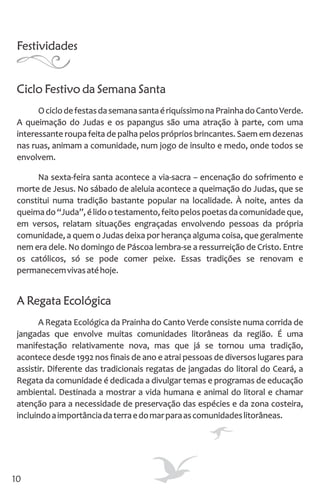 Festividades
Ciclo Festivo da Semana Santa
OciclodefestasdasemanasantaériquíssimonaPrainhadoCantoVerde.
A queimação do Judas e os papangus são uma atração à parte, com uma
interessante roupa feita de palha pelos próprios brincantes. Saem em dezenas
nas ruas, animam a comunidade, num jogo de insulto e medo, onde todos se
envolvem.
Na sexta-feira santa acontece a via-sacra – encenação do sofrimento e
morte de Jesus. No sábado de aleluia acontece a queimação do Judas, que se
constitui numa tradição bastante popular na localidade. À noite, antes da
queimado“Juda”,élidootestamento,feitopelospoetasdacomunidadeque,
em versos, relatam situações engraçadas envolvendo pessoas da própria
comunidade, a quem o Judas deixa por herança alguma coisa, que geralmente
nem era dele. No domingo de Páscoa lembra-se a ressurreição de Cristo. Entre
os católicos, só se pode comer peixe. Essas tradições se renovam e
permanecemvivasatéhoje.
A Regata Ecológica
A Regata Ecológica da Prainha do Canto Verde consiste numa corrida de
jangadas que envolve muitas comunidades litorâneas da região. É uma
manifestação relativamente nova, mas que já se tornou uma tradição,
acontece desde 1992 nos finais de ano e atrai pessoas de diversos lugares para
assistir. Diferente das tradicionais regatas de jangadas do litoral do Ceará, a
Regata da comunidade é dedicada a divulgar temas e programas de educação
ambiental. Destinada a mostrar a vida humana e animal do litoral e chamar
atenção para a necessidade de preservação das espécies e da zona costeira,
incluindoaimportânciadaterraedomarparaascomunidadeslitorâneas.
10
 