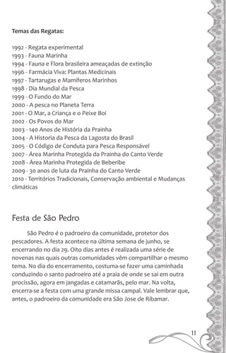 Temas das Regatas:
1992 - Regata experimental
1993 - Fauna Marinha
1994 - Fauna e Flora brasileira ameaçadas de extinção
1996 - Farmácia Viva: Plantas Medicinais
1997 - Tartarugas e Mamíferos Marinhos
1998 - Dia Mundial da Pesca
1999 - O Fundo do Mar
2000 - A pesca no Planeta Terra
2001 - O Mar, a Criança e o Peixe Boi
2002 - Os Povos do Mar
2003 - 140 Anos de História da Prainha
2004 - A Historia da Pesca da Lagosta do Brasil
2005 - O Código de Conduta para Pesca Responsável
2007 - Área Marinha Protegida da Prainha do Canto Verde
2008 - Área Marinha Protegida de Beberibe
2009 - 30 anos de luta da Prainha do Canto Verde
2010 - Territórios Tradicionais, Conservação ambiental e Mudanças
climáticas
Festa de São Pedro
São Pedro é o padroeiro da comunidade, protetor dos
pescadores. A festa acontece na última semana de junho, se
encerrando no dia 29. Oito dias antes é realizada uma série de
novenas nas quais outras comunidades vêm compartilhar o mesmo
tema. No dia do encerramento, costuma-se fazer uma caminhada
conduzindo o santo padroeiro até a praia de onde se saí em outra
procissão, agora em jangadas e catamarãs, pelo mar. Na volta,
encerra-se a festa com uma grande missa campal. Vale lembrar que,
antes, o padroeiro da comunidade era São Jose de Ribamar.
11
 