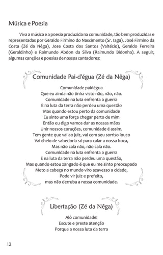 Música e Poesia
Vivaamúsicaeapoesiaproduzidanacomunidade,tãobemproduzidase
representadas por Geraldo Firmino do Nascimento (Sr. Iaga), José Firmino da
Costa (Zé da Nêga), Jose Costa dos Santos (Valtécio), Geraldo Ferreira
(Geraldinho) e Raimundo Abdon da Silva (Raimundo Bidonha). A seguir,
algumascançõesepoesiasdenossoscantadores:
Comunidade Pai-d'égua (Zé da Nêga)
Comunidade paidégua
Que eu ainda não tinha visto não, não, não.
Comunidade na luta enfrenta a guerra
E na luta da terra não perdeu uma questão
Mas quando estou perto da comunidade
Eu sinto uma força chegar perto de mim
Então eu digo vamos dar as nossas mãos
Unir nossos corações, comunidade é assim,
Tem gente que vai ao juiz, vai com seu sorriso louco
Vai cheio de sabedoria só para calar a nossa boca,
Mas não cala não, não cala não.
Comunidade na luta enfrenta a guerra
E na luta da terra não perdeu uma questão,
Mas quando estou zangado é que eu me sinto preocupado
Meto a cabeça no mundo viro azavesso a cidade,
Pode vir juiz e prefeito,
mas não derruba a nossa comunidade.
Libertação (Zé da Nêga)
Alô comunidade!
Escute e preste atenção
Porque a nossa luta da terra
12
 