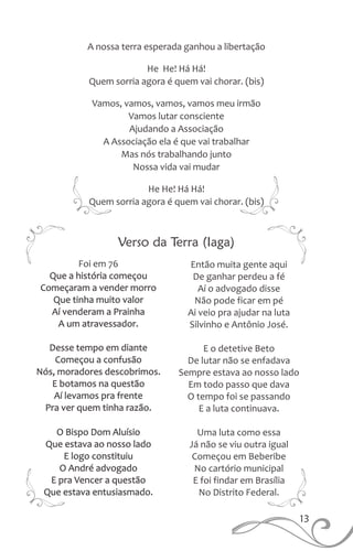 A nossa terra esperada ganhou a libertação
He He! Há Há!
Quem sorria agora é quem vai chorar. (bis)
Vamos, vamos, vamos, vamos meu irmão
Vamos lutar consciente
Ajudando a Associação
A Associação ela é que vai trabalhar
Mas nós trabalhando junto
Nossa vida vai mudar
He He! Há Há!
Quem sorria agora é quem vai chorar. (bis)
Verso da Terra (Iaga)
13
Que a história começou
Começaram a vender morro
Que tinha muito valor
Aí venderam a Prainha
A um atravessador.
Desse tempo em diante
Começou a confusão
Nós, moradores descobrimos.
E botamos na questão
Aí levamos pra frente
Pra ver quem tinha razão.
O Bispo Dom Aluísio
Que estava ao nosso lado
E logo constituiu
O André advogado
E pra Vencer a questão
Que estava entusiasmado.
Foi em 76 Então muita gente aqui
De ganhar perdeu a fé
Aí o advogado disse
Não pode ficar em pé
Ai veio pra ajudar na luta
Silvinho e Antônio José.
E o detetive Beto
De lutar não se enfadava
Sempre estava ao nosso lado
Em todo passo que dava
O tempo foi se passando
E a luta continuava.
Uma luta como essa
Já não se viu outra igual
Começou em Beberibe
No cartório municipal
E foi findar em Brasília
No Distrito Federal.
 