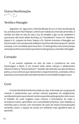 Outras Manifestações
Tertúlia e Mazagão
Segundo o Sr. Iaga entre o final da década de 50 e o início da década de
60,asfestaseram'bemfaladas',oforrócomradiolaerachamadodetertúlia.A
tertúlia era feita na sala de casa a luz do lampião a gás ou do candeeiro a
querosene, não havia salões de festas, os “tertulheiros” eram o Sr. Natinha e
depois o Sr. Joaquim da Rosa. Depois o Dr. Quinim inventou o Mazagão, um
forrótocado'comumabocaderadiadora'queficoutãofamosoqueDr.Quinim
começou a ser convidado para tocar fora. E a festa ganhou este nome porque
nestaépocatinhaumamúsicaquetodomundogostava,chamadaoMazagão.
Coroação
É um evento realizado no mês de maio e constitui-se em uma
homenagem a Maria. É um musical onde várias crianças e adolescentes
oferecem flores a “Nossa Senhora”. Também são deixados aos pés de Maria a
palma,acruzeaâncoraquerepresentam,respectivamente,acaridade,aféea
esperança.Essaexpressãoestáadormecidanacomunidadeháalgunsanos.
Coral
OCoralInfantildaPrainhafoicriadoem1992.Éformadoporumgrupode
crianças e adolescentes que cantam músicas populares de antigamente,
ouvidaspelospaisequeestavamsendoesquecidaspelasgeraçõesmaisnovas.
O trabalho do coral resgatou estas músicas e brincadeiras de rodas e
incorporou outras, aprendidas com comunidades próximas. Esse trabalho se
estendeu para a escola, com momentos de aulas de música (musicalização)
tornando, assim, o espaço da escola um ambiente mais agradável para se
aprender.
14
 
