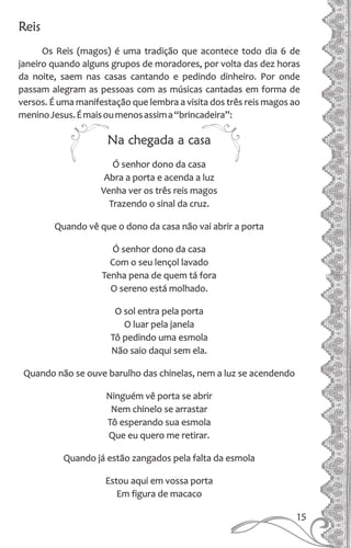 Reis
Os Reis (magos) é uma tradição que acontece todo dia 6 de
janeiro quando alguns grupos de moradores, por volta das dez horas
da noite, saem nas casas cantando e pedindo dinheiro. Por onde
passam alegram as pessoas com as músicas cantadas em forma de
versos. É uma manifestação que lembra a visita dos três reis magos ao
meninoJesus.Émaisoumenosassima“brincadeira”:
Na chegada a casa
Ó senhor dono da casa
Abra a porta e acenda a luz
Venha ver os três reis magos
Trazendo o sinal da cruz.
Quando vê que o dono da casa não vai abrir a porta
Ó senhor dono da casa
Com o seu lençol lavado
Tenha pena de quem tá fora
O sereno está molhado.
O sol entra pela porta
O luar pela janela
Tô pedindo uma esmola
Não saio daqui sem ela.
Quando não se ouve barulho das chinelas, nem a luz se acendendo
Ninguém vê porta se abrir
Nem chinelo se arrastar
Tô esperando sua esmola
Que eu quero me retirar.
Quando já estão zangados pela falta da esmola
Estou aqui em vossa porta
Em figura de macaco
15
 